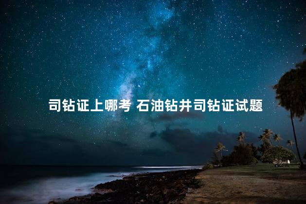 司钻证上哪考 石油钻井司钻证试题